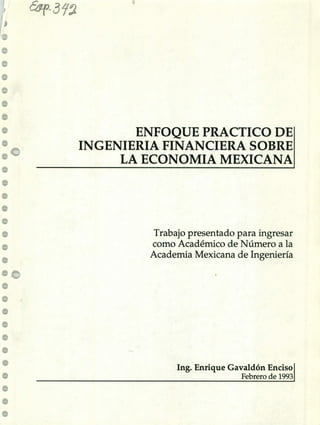 (54T- 3~9
ENFOQUE PRACTICO DE
INGENIERIA FINANCIERA SOBRE
LA ECONOMIA MEXICANA
Trabajo presentado para ingresar
como Académico de Número a la
Academia Mexicana de Ingeniería
Ing. Enrique Gavaldón Enciso
Febrero de 1993
 