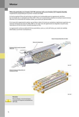 Motor


     Filtro de partículas en el motor 3,0 l V6 common rail y en el motor 2,0 l inyector-bomba
     (Implantación proyectada para el primer trimestre del 2005)

     En Audi se aplican filtros de partículas sin aditivo en el combustible para la regeneración del filtro.
     Con el empleo de un catalysed soot filter (CSF o filtro con recubrimiento catalítico) se utilizan recubrimientos
     filtrantes con contenidos de metales nobles, que actúan por partida doble.

     En el caso de la regeneración pasiva, que se lleva a cabo al circular por autopista a regímenes superiores, se
     alcanzan temperaturas entre los 350 y 500 °C. Con este ciclo de regeneración se degradan las partículas
     retenidas en el filtro de hollín, transformándose en CO2.

     La regeneración activa se realiza de forma automática, como un ciclo de fondo, por medio de medidas
     destinadas a aumentar la temperatura.




                                                                                 Gases de escape depurados sin hollín


                                                Sensor de temperatura




     Empalmes hacia el sensor de presión
     diferencial




                                                                                                                    343_021




     Gases de escape pre-depurados con
     contenido de hollín




                                                                                   Retención de partículas



                                                                                                                    343_020

           Remisión
           Para el diseño y funcionamiento
           consulte el Programa autodidáctico
           SSP 325.




16
 