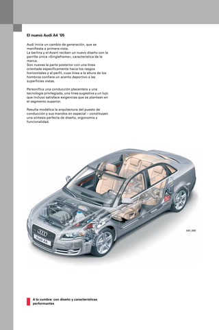 El nuevo Audi A4 ‘05

Audi inicia un cambio de generación, que se
manifiesta a primera vista.
La berlina y el Avant reciben un nuevo diseño con la
parrilla única «Singleframe», característica de la
marca.
Son nuevas la parte posterior con una línea
orientada específicamente hacia los rasgos
horizontales y el perfil, cuya línea a la altura de los
hombros confiere un acento deportivo a las
superficies vistas.

Personifica una conducción placentera y una
tecnología privilegiada, una línea sugestiva y un lujo
que incluso satisface exigencias que se plantean en
el segmento superior.

Resulta modélica la arquitectura del puesto de
conducción y sus mandos en especial – constituyen
una síntesis perfecta de diseño, ergonomía y
funcionalidad.




                                                          343_009




    A la cumbre: con diseño y características
    performantes
 