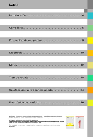 Índice


Introducción . . . . . . . . . . . . . . . . . . . . . . . . . . . . . . . . . . . . . 4




Carrocería. . . . . . . . . . . . . . . . . . . . . . . . . . . . . . . . . . . . . . . . 6




Protección de ocupantes . . . . . . . . . . . . . . . . . . . . . . . . . . 8




Diagnosis . . . . . . . . . . . . . . . . . . . . . . . . . . . . . . . . . . . . . . . 10




Motor . . . . . . . . . . . . . . . . . . . . . . . . . . . . . . . . . . . . . . . . . . 12




Tren de rodaje . . . . . . . . . . . . . . . . . . . . . . . . . . . . . . . . . . . 18




Calefacción / aire acondicionado . . . . . . . . . . . . . . . . . . 24




Electrónica de confort . . . . . . . . . . . . . . . . . . . . . . . . . . . . 26




El Programa autodidáctico proporciona los fundamentos relativos a diseño y funcionamiento de nuevos
modelos de vehículos, nuevos componentes o nuevas tecnologías.                                                  Referencias   Notar

El Programa autodidáctico no es manual de reparaciones.
Los valores indicados se entienden sólo para facilitar la comprensión y están referidos al estado de software
válido a la fecha de redacción del Programa autodidáctico SSP.

Para trabajos de mantenimiento y reparación utilice indefectiblemente la documentación técnica de
actualidad.
 