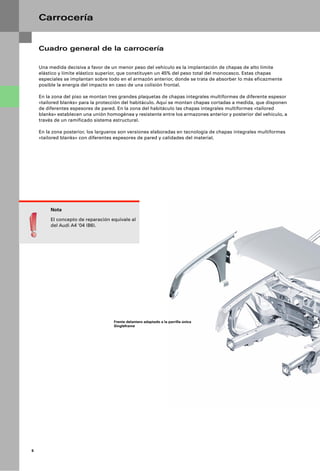 Carrocería


    Cuadro general de la carrocería

    Una medida decisiva a favor de un menor peso del vehículo es la implantación de chapas de alto límite
    elástico y límite elástico superior, que constituyen un 45% del peso total del monocasco. Estas chapas
    especiales se implantan sobre todo en el armazón anterior, donde se trata de absorber lo más eficazmente
    posible la energía del impacto en caso de una colisión frontal.

    En la zona del piso se montan tres grandes plaquetas de chapas integrales multiformes de diferente espesor
    «tailored blanks» para la protección del habitáculo. Aquí se montan chapas cortadas a medida, que disponen
    de diferentes espesores de pared. En la zona del habitáculo las chapas integrales multiformes «tailored
    blanks» establecen una unión homogénea y resistente entre los armazones anterior y posterior del vehículo, a
    través de un ramificado sistema estructural.

    En la zona posterior, los largueros son versiones elaboradas en tecnología de chapas integrales multiformes
    «tailored blanks» con diferentes espesores de pared y calidades del material.




         Nota

         El concepto de reparación equivale al
         del Audi A4 ‘04 (B6).




                                    Frente delantero adaptado a la parrilla única
                                    Singleframe




6
 