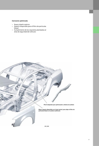 Carrocería optimizada

– Nuevo diseño exterior
– Espacio disponible para el filtro de partículas
  Diesel
– Cumplimiento de los requisitos planteados al
  área de seguridad del vehículo




                                                Pilar B adaptado para optimización a efectos de colisión



                                      Mayor espacio disponible en el túnel central, para alojar el filtro de
                                      partículas Diesel y el cambio multitronic




                                                 343_008




                                                                                                               7
 