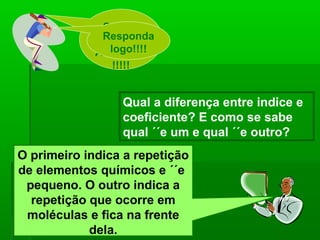 Segura
              Responda
                essa
                logo!!!!
             Atividade!
                 !!!!!


                  Qual a diferença entre indice e
                  coeficiente? E como se sabe
                  qual ´´e um e qual ´´e outro?
O primeiro indica a repetição
de elementos químicos e ´´e
 pequeno. O outro indica a
  repetição que ocorre em
 moléculas e fica na frente
            dela.
 
