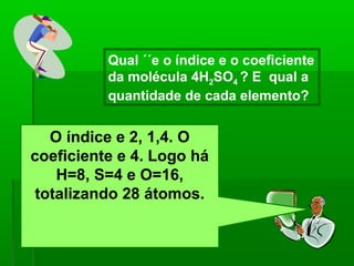 Qual ´´e o índice e o coeficiente
          da molécula 4H2SO4 ? E qual a
          quantidade de cada elemento?


   O índice e 2, 1,4. O
coeficiente e 4. Logo há
    H=8, S=4 e O=16,
 totalizando 28 átomos.
 