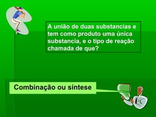 A união de duas substancias e
         tem como produto uma única
         substancia, e o tipo de reação
         chamada de que?




Combinação ou síntese
 