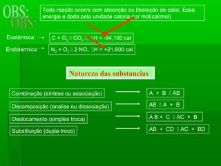 Toda reação ocorre com absorção ou liberação de calor. Essa
              energia e dada pela unidade caloria por mol(cal/mol)


Exotérmica        C + O2  CO2 ; H = -94.100 cal

Endotérmica       N2 + O2  2 NO; H = +21.600 cal



                         Natureza das substancias

  Combinação (síntese ou associação)                   A + B  AB

  Decomposição (analise ou dissociação)                AB  A + B

  Deslocamento (simples troca)                         A B + C  AC + B

  Substituição (dupla-troca)                           AB + CD  AC + BD
 