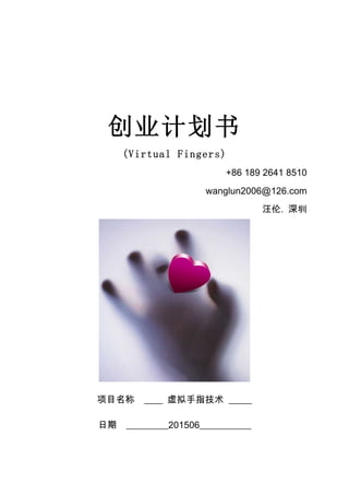 创业计划书
(Virtual Fingers)
+86 189 2641 8510
wanglun2006@126.com
汪伦. 深圳
项目名称 ____ 虚拟手指技术 _____
日期 _________201506___________
 