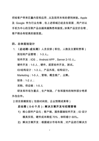 9
将给客户带来巨量内容和应用，以及前所未有的便利体验。Apple
及 Google 作为行业先锋，在上述领域已经走在前面，用户对以
手机为中心的互联产品会越来越熟悉和接受。如果产品定价合理，
客户侧会有较高的接受度。
四、总体规划设计
1. （启动期-成长期）人员安排（职位、人数及主要职责等）
规划和产品管理： 1-3 人。
软件开发：IOS 、Android APP，Server 2-10 人。
硬件开发：1-5 人，硬件、底层软件开发、测试。
ID/结构设计：1-3 人、产品外观、结构设计。
Marketing：1-5 人，营销、概念推广、众筹。
财务：1-2 人；
采购、供应链：1-5 人
研发和市场为重点，生产制造、广告和宣传的制作部分考虑
外包合作。
2.项目规模规划（包含时间段、企业预期成果等）
启动期（0-6 个月）：解决方案开发与初期营销
1) 核心部件产品化；客户端、服务器端软件开发；ID 设计
模具实现、硬件成本降低 70%，体积缩小 60%。
2) 解决方案开发：根据细分市场布局，对产品进行解决方
 