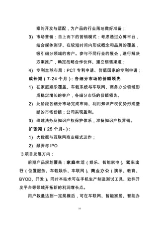 10
案的开发与适配，为产品的行业落地做好准备；
3) 市场营销：自上而下的营销模式：考虑通过众筹平台，
结合媒体测评、在较短时间内形成概念和品牌的覆盖，
吸引细分领域的客户。参与不同行业的展会，进行解决
方案推广，确定战略合作伙伴、建立销售渠道；
4) 专利全球布局：PCT 专利申请、价值国家的专利申请；
成长期（7-24 个月）：各细分市场的份额领先
1) 在家庭娱乐覆盖、车载系统与车联网、商务办公领域形
成稳定增长的客户，各细分市场的份额领先。
2) 此阶段各细分市场完成布局、利用知识产权优势形成垄
断的市场份额；公司实现盈利。
3) 组建法务及知识产权保护体系，准备知识产权营销。
扩张期（25 个月-）：
1) 大数据与互联网商业模式运作；
2) 融资与 IPO
3.项目发展方向：
前期产品规划覆盖：家庭生活（娱乐、智能家电）、驾车出
行（位置服务、车载娱乐、车联网）、商业办公（演示、教育、
BYOD、开发）。同时本技术可在手机生产制造测试工具、软件开
发平台等领域开拓新的利润增长点。
用户数量达到一定规模后，可在车联网、智能家居、智能办
 
