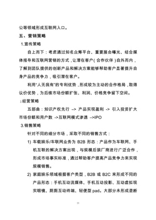 11
公等领域形成互联网入口。
五、营销策略
1.宣传策略
自上而下：考虑通过知名众筹平台、重要展会曝光、结合媒
体报导和互联网营销的方式，让潜在客户（合作伙伴）自外而内，
了解到团队提供的创新产品和解决方案能够帮助客户显著提升自
身产品的竞争力，吸引潜在客户。
利用“人无我有”的专利优势，形成较为主动的合作格局，取得
议价优势，为后续市场份额扩张、利润、价格竞争留下空间。
2.经营策略
五部曲：知识产权先行 –> 产品实现盈利 -> 引入投资扩大
市场份额和用户数 ->互联网模式渗透 –>IPO
3.销售策略
针对不同的细分市场，采取不同的销售方式：
1) 车载娱乐/车联网业务为 B2B 形态：产品作为车联网、手
机互联的解决方案出现，与规模后装厂商进行广泛合作，
形成市场事实标准，通过帮助客户提高产品竞争力来实现
规模销售。
2) 家庭娱乐领域根据客户类型，B2B 或 B2C 来形成不同的
产品形态：手机互动流媒体、手机互动投影、互动虚拟现
实眼镜、厨厕互动终端、轻便型 pad。大部分未形成垄断
 