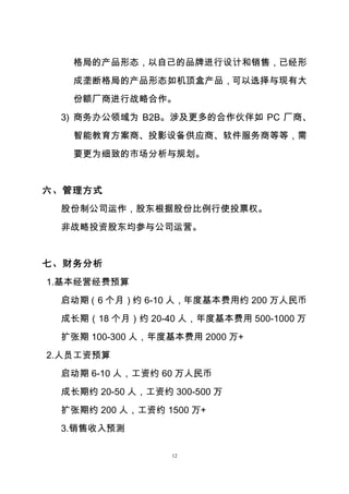12
格局的产品形态，以自己的品牌进行设计和销售，已经形
成垄断格局的产品形态如机顶盒产品，可以选择与现有大
份额厂商进行战略合作。
3) 商务办公领域为 B2B。涉及更多的合作伙伴如 PC 厂商、
智能教育方案商、投影设备供应商、软件服务商等等，需
要更为细致的市场分析与规划。
六、管理方式
股份制公司运作，股东根据股份比例行使投票权。
非战略投资股东均参与公司运营。
七、财务分析
1.基本经营经费预算
启动期（6 个月）约 6-10 人，年度基本费用约 200 万人民币
成长期（18 个月）约 20-40 人，年度基本费用 500-1000 万
扩张期 100-300 人，年度基本费用 2000 万+
2.人员工资预算
启动期 6-10 人，工资约 60 万人民币
成长期约 20-50 人，工资约 300-500 万
扩张期约 200 人，工资约 1500 万+
3.销售收入预测
 