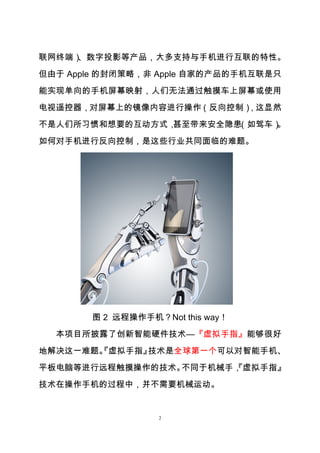 2
联网终端）、数字投影等产品，大多支持与手机进行互联的特性。
但由于 Apple 的封闭策略，非 Apple 自家的产品的手机互联是只
能实现单向的手机屏幕映射，人们无法通过触摸车上屏幕或使用
电视遥控器，对屏幕上的镜像内容进行操作（反向控制），这显然
不是人们所习惯和想要的互动方式，甚至带来安全隐患（如驾车）。
如何对手机进行反向控制，是这些行业共同面临的难题。
图 2 远程操作手机？Not this way！
本项目所披露了创新智能硬件技术—『虚拟手指』能够很好
地解决这一难题。『虚拟手指』技术是全球第一个可以对智能手机、
平板电脑等进行远程触摸操作的技术。不同于机械手，『虚拟手指』
技术在操作手机的过程中，并不需要机械运动。
 