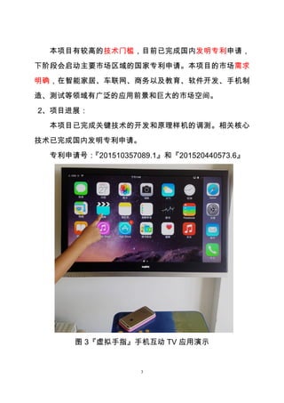 3
本项目有较高的技术门槛，目前已完成国内发明专利申请，
下阶段会启动主要市场区域的国家专利申请。本项目的市场需求
明确，在智能家居、车联网、商务以及教育、软件开发、手机制
造、测试等领域有广泛的应用前景和巨大的市场空间。
2、项目进展：
本项目已完成关键技术的开发和原理样机的调测。相关核心
技术已完成国内发明专利申请。
专利申请号：『201510357089.1』和『201520440573.6』
图 3『虚拟手指』手机互动 TV 应用演示
 
