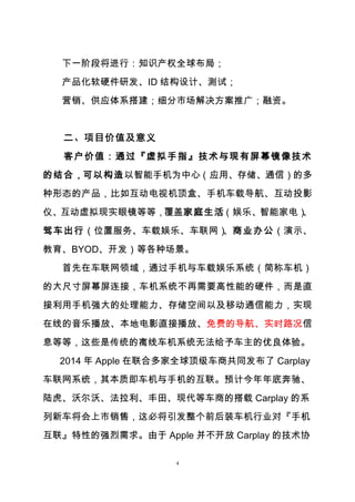 4
下一阶段将进行：知识产权全球布局；
产品化软硬件研发、ID 结构设计、测试；
营销、供应体系搭建；细分市场解决方案推广；融资。
二、项目价值及意义
客户价值：通过『虚拟手指』技术与现有屏幕镜像技术
的结合，可以构造以智能手机为中心（应用、存储、通信）的多
种形态的产品，比如互动电视机顶盒、手机车载导航、互动投影
仪、互动虚拟现实眼镜等等，覆盖家庭生活（娱乐、智能家电）、
驾车出行（位置服务、车载娱乐、车联网）、商业办公（演示、
教育、BYOD、开发）等各种场景。
首先在车联网领域，通过手机与车载娱乐系统（简称车机）
的大尺寸屏幕屏连接，车机系统不再需要高性能的硬件，而是直
接利用手机强大的处理能力、存储空间以及移动通信能力，实现
在线的音乐播放、本地电影直接播放、免费的导航、实时路况信
息等等，这些是传统的离线车机系统无法给予车主的优良体验。
2014 年 Apple 在联合多家全球顶级车商共同发布了 Carplay
车联网系统，其本质即车机与手机的互联。预计今年年底奔驰、
陆虎、沃尔沃、法拉利、丰田、现代等车商的搭载 Carplay 的系
列新车将会上市销售，这必将引发整个前后装车机行业对『手机
互联』特性的强烈需求。由于 Apple 并不开放 Carplay 的技术协
 