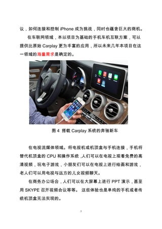 5
议，如何连接和控制 iPhone 成为挑战，同时也蕴含巨大的商机。
在车联网领域，本以项目为基础的手机车机互联方案，可以
提供比原始 Carplay 更为丰富的应用，所以未来几年本项目在这
一领域的海量需求是确定的。
图 4 搭载 Carplay 系统的奔驰新车
在电视流媒体领域。将电视机或机顶盒与手机连接，手机将
替代机顶盒的 CPU 和操作系统，人们可以在电视上观看免费的高
清视频，玩电子游戏，小朋友们可以在电视上进行绘画和游戏，
老人们可以用电视与远方的儿女视频聊天。
在商务办公场合，人们可以在大屏幕上进行 PPT 演示，甚至
用 SKYPE 召开视频会议等等。 这些体验也是单纯的手机或者传
统机顶盒无法实现的。
 