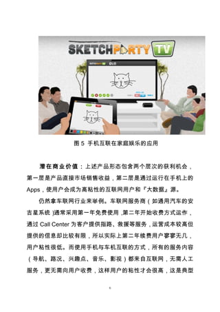 6
图 5 手机互联在家庭娱乐的应用
潜在商业价值：上述产品形态包含两个层次的获利机会，
第一层是产品直接市场销售收益，第二层是通过运行在手机上的
Apps，使用户会成为高粘性的互联网用户和『大数据』源。
仍然拿车联网行业来举例。车联网服务商（如通用汽车的安
吉星系统）通常采用第一年免费使用，第二年开始收费方式运作，
通过 Call Center 为客户提供指路、救援等服务，运营成本较高但
提供的信息却比较有限，所以实际上第二年续费用户寥寥无几，
用户粘性很低。而使用手机与车机互联的方式，所有的服务内容
（导航、路况、兴趣点、音乐、影视）都来自互联网，无需人工
服务，更无需向用户收费，这样用户的粘性才会很高，这是典型
 