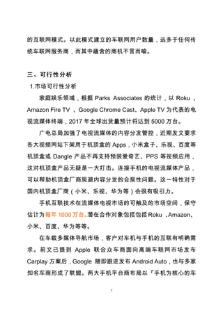 7
的互联网模式。以此模式建立的车联网用户数量，远多于任何传
统车联网服务商，而其中蕴含的商机不言而喻。
三、可行性分析
1.市场可行性分析
家庭娱乐领域，根据 Parks Associates 的统计，以 Roku 、
Amazon Fire TV 、Google Chrome Cast、Apple TV 为代表的电
视流媒体终端，2017 年全球出货量预计将达到 5000 万台。
广电总局加强了电视流媒体的内容分发管控，近期发文要求
各大视频网站下架用于机顶盒的 Apps，小米盒子、乐视、百度等
机顶盒或 Dangle 产品不再支持预装爱奇艺、PPS 等视频应用，
这对机顶盒产品无疑是一大打击。连接手机的电视流媒体产品，
可以帮助机顶盒厂商规避内容分发的合规性问题。这一特性对于
国内机顶盒厂商（小米、乐视、华为等）会很有吸引力。
手机互联技术在流媒体电视市场的可触及的市场空间，保守
估计为每年 1000 万台。潜在合作对象包括包括 Roku 、Amazon、
小米、百度、华为等等。
在车载多媒体导航市场，客户对车机与手机的互联有明确需
求。前文已提到 Apple 联合众车商面向高端车联网市场发布
Carplay 方案后，Google 随即跟进发布 Android Auto，也与多家
知名车商形成了联盟。两大手机平台商布局以『手机为核心的车
 