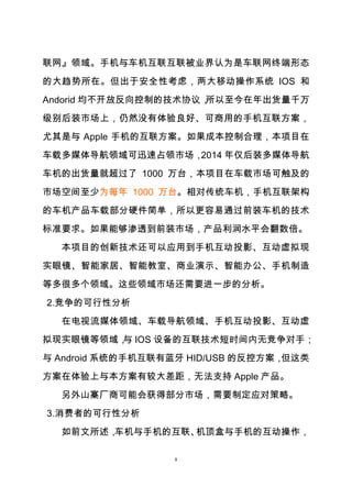 8
联网』领域。手机与车机互联互联被业界认为是车联网终端形态
的大趋势所在。但出于安全性考虑，两大移动操作系统 IOS 和
Andorid 均不开放反向控制的技术协议，所以至今在年出货量千万
级别后装市场上，仍然没有体验良好、可商用的手机互联方案，
尤其是与 Apple 手机的互联方案。如果成本控制合理，本项目在
车载多媒体导航领域可迅速占领市场，2014 年仅后装多媒体导航
车机的出货量就超过了 1000 万台，本项目在车载市场可触及的
市场空间至少为每年 1000 万台。相对传统车机，手机互联架构
的车机产品车载部分硬件简单，所以更容易通过前装车机的技术
标准要求。如果能够渗透到前装市场，产品利润水平会翻数倍。
本项目的创新技术还可以应用到手机互动投影、互动虚拟现
实眼镜、智能家居、智能教室、商业演示、智能办公、手机制造
等多很多个领域。这些领域市场还需要进一步的分析。
2.竞争的可行性分析
在电视流媒体领域、车载导航领域、手机互动投影、互动虚
拟现实眼镜等领域，与 IOS 设备的互联技术短时间内无竞争对手；
与 Android 系统的手机互联有蓝牙 HID/USB 的反控方案，但这类
方案在体验上与本方案有较大差距，无法支持 Apple 产品。
另外山寨厂商可能会获得部分市场，需要制定应对策略。
3.消费者的可行性分析
如前文所述，车机与手机的互联、机顶盒与手机的互动操作，
 