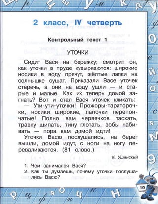 2 класс, |у четверть
!(онтрольнь:й текст 1
уточки
ёидит 8ася на берехц; смотрит 9Ё,
как шочки в пруде кувь|ркаются: широкие
носики в воду прячу[ >:<ёлть:е лапки на
солнь|щке оушат. [1риказали 8асе угочек
стеречь' а они на воду ушли и ота-
рь|е и маль!е. (ак их теперь домой за-
гнать? 8от и стал 8ася угочек кликать:
!ти-ути-уточки ! прожорь!-таратороч-
(А, носики широкие' лапочки перепон-
чать!е ! !_!ол но вам червяч ков таскать,
травку щипать' тину глотать, 3обь: на6и-
берег
вь||шли, домой идут, о ноги на ногу пе-
реваливаются. (в'! слово.)
к. |цзинский
1. 9ем занимался 8ася?
2. (ак ть| думаешь' почему шочки послуща-
лись 8асю?
 