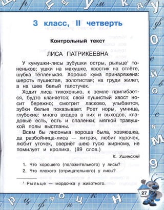 3 класс, !! четверть
!(онтрольнь:й текст
лисА пАтРикЁгвнА
у кумушки-лись| зубушки острь|, рь:льце1 то-
ненькое; ушки на макушке, хвоотик на отлёте,
шубка тёпленькая. {,орошо кума принаряхена:
шерсть пушистая' золотистая; на груди жилет'
а на шее 6ель:й галстучек.
{,одит лиса тихохонько, к земле пригибает-
ЁА, будто кланяется; свой пушисть:й хвост но-
сит бережно; омотрит ласково, уль:баетоя '
зубки бель:е показь]вает. Роет норь!' умница'
глубокие: много входов в них и вь|ходов, 03-
довь|е есть, есть и опаленки; мягкой травуш-
кой поль| вь|стлань|.
8сем бь: лисонька хороша бь:ла, хо3яюшка,
да разбойница-лиса хитрая, любит курочек'
любит угочек, свернёт шею гусю жирному, не
помилует и кролика. (89 слов. )
к. !ц;инский
1. 9то хорошего (положительного) у лисьг?
2. 9то плохого (отрицательного) у лисьг?
 