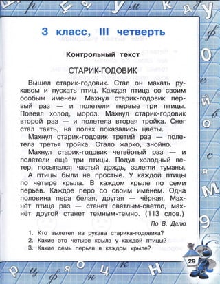 3 класс, ]]] четверть
|(онтрольньгй текст
стАРик_годовик
8ьг:лел старик-годовик. 6тал он махать ру-
кавом и пускать птиц. (ахдая птица со своим
особь:м именем. [4ахнул старик-годовик пер-
вь:й раз и полетели первь!е три птиць|.
!_!овеял холод, мороз. 4ахнул старик-годовик
второй раз и полетела вторая тройка. €нег
стал таять' на полях показались цветь!.
4ахнул старик-годовик третий раз поле-
тела третья тройка' 6тало жарко, знойно.
$ахнул старик-годовик нетвёрть:й раз и
полетели ещё три птиць!. [1одул холодньгй ве-
тер, пось!пался часть:й дохдь, залегли цмань|.
А птиць| бь:ли не прость:е. } каждой птиць!
по четь!ре крь]ла. в каждом крь!ле по оеми
перьев. (ахдое перо со своим именем. Фдна
половина пера белая, другая нёрная. 4ах_
нёт птица раз станет светль!м_оветло, мах_
нёт другой станет темнь]м_темно. (1 13 слов.)
1о 8. ,0,алю
(то вь!летел и3 рукава старика-годовика?
(акие это четь!ре крь!ла у каждой птиць:?
(акие семь перьев в каждом крь:ле?
1.
2.
3.
 