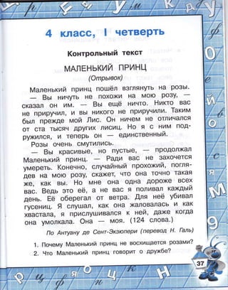 кпасс' четверть
!(онтрольнь:й текст
мАлЁнький пРинц
(Фпрь;вок)
4аленький принц пошёл взглянуть на ро3ь|'
8ь: ничшь не похожи на мою РФ3}'
сказал он им. 8ь: ещё ничто' Ёикто вас
не приручил' и вь| никого не приручили' 1аким
бь:л.прехдемой!1ис.Фнничемнеотличался
от ста ть!сяч других лисиц' Ёо я с ним под_
рркился' и теперь он единственнь:й'
Розь: очень омшились'
8ь: красивь|е, но пусть!е, продолжал
[!аленький принц. Ради вас не 3ахочется
умереть. !(оненно, слунайнь:й прохожий' погля_
дев на мою ро3у, скахет, что она точно такая
[€, как вь!. Ёо мне она одна дороже всех
вас. 8едь это её, а не вас я поливал кахдь:й
;;;" Ёе оберегал от ветра. Аля неё у6ивал
гусениц.9 слушал, как она халовалась и как
хвастала, я прислушивался к ней, даже когда
она умол*а'а. @на моя' (124 слова')
11о Анцану де €ент-3кзюпери (перевод 11' [аль)
1. [1очему 4аленький принц не восхищается розами?
2. 9то [ч/|аленький принц говорит о друхбе?
;
:.+
 