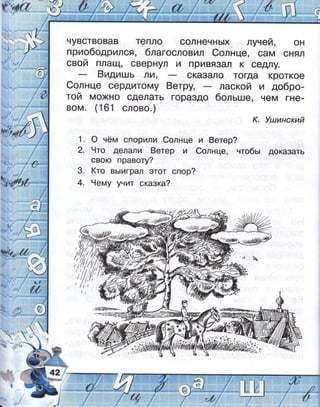 _.
-.'-- :,:
,": .: ;:111,
!-
-д,ъ
3+4
!
чувствовав тепло солнечнь|х лучей,
приободрился, благооловил €олнце, сам
он
снял
свой плащ' свернул и привя3ал к сед'1у.
8идишь ]А, сказало тогда кроткое
€олнце сердитому 8етру, лаокой и добро_
той мохно сделать гораздо больше, чем гне_
вом. (161 слово.)
к. |лдинский
'|. о чём спорили €олнце и 8етер?
2. 9то делали 8етер и 6олнце, чтобь; доказать
свою правоту?
3. (то вь|играл этот спор?
4. 9ему унит сказка?
,у///-?с:аъ' 5'/Р2)'*.&.ф,-
 