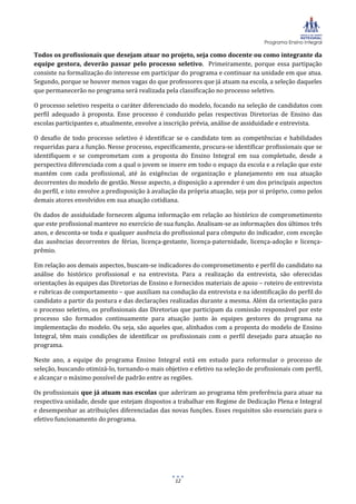 Programa Ensino Integral
12
Todos os profissionais que desejam atuar no projeto, seja como docente ou como integrante da
equipe gestora, deverão passar pelo processo seletivo. Primeiramente, porque essa partipação
consiste na formalização do interesse em participar do programa e continuar na unidade em que atua.
Segundo, porque se houver menos vagas do que professores que já atuam na escola, a seleção daqueles
que permanecerão no programa será realizada pela classificação no processo seletivo.
O processo seletivo respeita o caráter diferenciado do modelo, focando na seleção de candidatos com
perfil adequado à proposta. Esse processo é conduzido pelas respectivas Diretorias de Ensino das
escolas participantes e, atualmente, envolve a inscrição prévia, análise de assiduidade e entrevista.
O desafio de todo processo seletivo é identificar se o candidato tem as competências e habilidades
requeridas para a função. Nesse processo, especificamente, procura-se identificar profissionais que se
identifiquem e se comprometam com a proposta do Ensino Integral em sua completude, desde a
perspectiva diferenciada com a qual o jovem se insere em todo o espaço da escola e a relação que este
mantém com cada profissional, até às exigências de organização e planejamento em sua atuação
decorrentes do modelo de gestão. Nesse aspecto, a disposição a aprender é um dos principais aspectos
do perfil, e isto envolve a predisposição à avaliação da própria atuação, seja por si próprio, como pelos
demais atores envolvidos em sua atuação cotidiana.
Os dados de assiduidade fornecem alguma informação em relação ao histórico de comprometimento
que este profissional manteve no exercício de sua função. Analisam-se as informações dos últimos três
anos, e desconta-se toda e qualquer ausência do profissional para cômputo do indicador, com exceção
das ausências decorrentes de férias, licença-gestante, licença-paternidade, licença-adoção e licença-
prêmio.
Em relação aos demais aspectos, buscam-se indicadores do comprometimento e perfil do candidato na
análise do histórico profissional e na entrevista. Para a realização da entrevista, são oferecidas
orientações às equipes das Diretorias de Ensino e fornecidos materiais de apoio – roteiro de entrevista
e rubricas de comportamento – que auxiliam na condução da entrevista e na identificação do perfil do
candidato a partir da postura e das declarações realizadas durante a mesma. Além da orientação para
o processo seletivo, os profissionais das Diretorias que participam da comissão responsável por este
processo são formados continuamente para atuação junto às equipes gestores do programa na
implementação do modelo. Ou seja, são aqueles que, alinhados com a proposta do modelo de Ensino
Integral, têm mais condições de identificar os profissionais com o perfil desejado para atuação no
programa.
Neste ano, a equipe do programa Ensino Integral está em estudo para reformular o processo de
seleção, buscando otimizá-lo, tornando-o mais objetivo e efetivo na seleção de profissionais com perfil,
e alcançar o máximo possível de padrão entre as regiões.
Os profissionais que já atuam nas escolas que aderiram ao programa têm preferência para atuar na
respectiva unidade, desde que estejam dispostos a trabalhar em Regime de Dedicação Plena e Integral
e desempenhar as atribuições diferenciadas das novas funções. Esses requisitos são essenciais para o
efetivo funcionamento do programa.
 