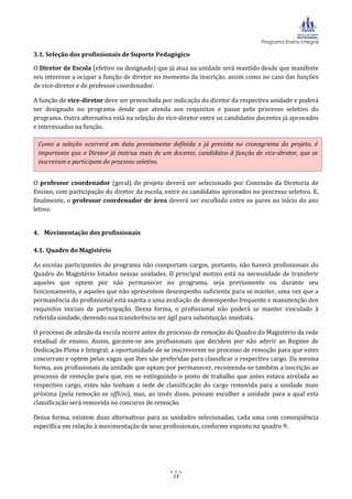 Programa Ensino Integral
13
3.1. Seleção dos profissionais de Suporte Pedagógico
O Diretor de Escola (efetivo ou designado) que já atua na unidade será mantido desde que manifeste
seu interesse a ocupar a função de diretor no momento da inscrição, assim como no caso das funções
de vice-diretor e de professor coordenador.
A função de vice-diretor deve ser preenchida por indicação do diretor da respectiva unidade e poderá
ser designado no programa desde que atenda aos requisitos e passe pelo processo seletivo do
programa. Outra alternativa está na seleção do vice-diretor entre os candidatos docentes já aprovados
e interessados na função.
O professor coordenador (geral) do projeto deverá ser selecionado por Comissão da Diretoria de
Ensino, com participação do diretor da escola, entre os candidatos aprovados no processo seletivo. E,
finalmente, o professor coordenador de área deverá ser escolhido entre os pares no início do ano
letivo.
4. Movimentação dos profissionais
4.1. Quadro do Magistério
As escolas participantes do programa não comportam cargos, portanto, não haverá profissionais do
Quadro do Magistério lotados nessas unidades. O principal motivo está na necessidade de transferir
aqueles que optem por não permanecer no programa, seja previamente ou durante seu
funcionamento, e aqueles que não apresentem desempenho suficiente para se manter, uma vez que a
permanência do profissional está sujeita a uma avaliação de desempenho frequente e manutenção dos
requisitos iniciais de participação. Dessa forma, o profissional não poderá se manter vinculado à
referida unidade, devendo sua transferência ser ágil para substituição imediata.
O processo de adesão da escola ocorre antes do processo de remoção do Quadro do Magistério da rede
estadual de ensino. Assim, garante-se aos profissionais que decidem por não aderir ao Regime de
Dedicação Plena e Integral, a oportunidade de se inscreverem no processo de remoção para que estes
concorram e optem pelas vagas que lhes são preferidas para classificar o respectivo cargo. Da mesma
forma, aos profissionais da unidade que optam por permanecer, recomenda-se também a inscrição ao
processo de remoção para que, em se extinguindo o posto de trabalho que antes estava atrelada ao
respectivo cargo, estes não tenham a sede de classificação do cargo removida para a unidade mais
próxima (pela remoção ex officio), mas, ao invés disso, possam escolher a unidade para a qual esta
classificação será removida no concurso de remoção.
Dessa forma, existem duas alternativas para as unidades selecionadas, cada uma com conseqüência
específica em relação à movimentação de seus profissionais, conforme exposto no quadro 9.
Como a seleção ocorrerá em data previamente definida e já prevista no cronograma do projeto, é
importante que o Diretor já instrua mais de um docente, candidatos à função de vice-diretor, que se
inscrevam e participem do processo seletivo.
 