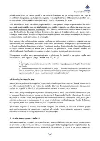 Programa Ensino Integral
15
primeiro dia letivo em efetivo exercício na unidade de origem, exceto os ingressantes de cargo. O
docente será designado para atuação no programa com carga horária de 40 horas semanais e fará jus à
Gratificação de Dedicação Plena e Integral – GDPI a partir do primeiro dia letivo.
Para participar da prova de Promoção pelo Mérito, a contagem do tempo de permanência na escola
não será interrompida para os profissionais que serão removidos ex-officio, ou seja, que não
participam ou não são atendidos na remoção. Dessa forma, a decisão sobre tentar a remoção ou não da
sede de classificação do cargo, trata-se de uma decisão pessoal de cada profissional e deve pesar a
vantagem de escolher o destino do cargo com a desvantagem de interromper a contagem de tempo de
permanência na escola para efeitos de promoção.
Caso o número de profissionais da unidade escolhida que optarem por permanecer no programa não
for suficiente para preencher o módulo da escola sob o novo modelo, as vagas serão preenchidas com
os demais candidatos do processo seletivo, respeitando a ordem de classificação. Caso os profissionais
da escola somem quantidade maior que o módulo de professores, esses também deverão ser
selecionados pela classificação no processo seletivo, conforme mencionado anteriormente.
É importante ressaltar que a permanência dos profissionais do Magistério na equipe escolar está
condicionada a dois aspectos (artigo 10 da LC nº 1.164/2012):
“(...)
I - aprovação, em avaliações de desempenho, periódicas e específicas, das atribuições desenvolvidas
nas Escolas;
II - atendimento das condições estabelecidas no artigo 1º desta lei complementar, aplicando-se, em
caso de inobservância, apurada em processo administrativo, as sanções estabelecidas na legislação em
vigor, sem prejuízo da prévia e imediata cessação a atuação na Escola“
4.2. Quadro de Apoio Escolar
A situação dos profissionais do QAE no projeto de Ensino Integral difere daquela do QM, no sentido de
que não precisam atender a um regime de trabalho diferente dos demais funcionários da rede, com
atribuições específicas. Afinal, as atividades dos funcionários permanecem as mesmas.
Dessa forma, não passando por um processo de avaliação e não tendo a necessidade de movimentá-los,
as unidades do projeto comportam cargos de Agente de Organização Escolar e função de Gerente de
Organização Escolar. Assim, as vagas dessas escolas são oferecidas no concurso de remoção do QAE e
entre as opções para os ingressantes. E, em tendo profissionais certificados para a função de Gerente
de Organização Escolar, este será alocado para a respectiva unidade.
No entanto, enquanto o módulo não estiver completo com efetivos, as unidades escolares podem
contratar funcionários para as escolas, respeitada a legislação vigente, devendo observar a contagem
em dobro do número de salas para cálculo do modulo do QAE.
5. Avaliação das equipes escolares
Dada a complexidade envolvida nas novas funções e a necessidade de garantir o efetivo funcionamento
da proposta, são desenvolvidas intensas e contínuas ações de formação para dotar os profissionais das
competências e habilidade necessárias à realização das atividades previstas. E, para tanto, devem ser
 
