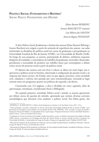 ORG & DEMO, Marília, v. 14, n. 2, p. 155-160, Jul./Dez., 2013 155
Resenha / Review
POLÍTICA SOCIAL: FUNDAMENTOS E HISTÓRIA1
SOCIAL POLICY: FOUNDATIONS AND HISTORY
Elaine Rossetti BEHRING2
Ivanete BOSCHETTI3
(autoras)
Lais Ribeiro dos SANTOS4
Patricia Regina PIOVEZAN5
A obra Política Social: fundamentos e história das autoras Elaine Rossetti Behring e
Ivanete Boschetti teve origem a partir do acúmulo de experiência das autoras nas aulas
ministradas na disciplina de política social nos cursos de graduação e pós-graduação na
Universidade Estadual do Rio de Janeiro (UERJ) e na Universidade de Brasília (UnB).
Ao longo de suas pesquisas, as autoras, participando de debates, militância enquanto
dirigentes de entidades, e orientadoras de trabalhos de graduação, mestrado e doutorado,
perceberam a necessidade de produzir um trabalho único que contemplasse o debate
crítico acerca do processo social a partir da política social.
O objetivo das autoras com este livro é colocar as ideias em outro lugar, isto é,
apresentar a política social na história, relacionada à coniguração da questão social, e às
respostas das classes sociais e do Estado, uma vez que alguns conceitos, como sociedade
civil, cidadania e reforma têm passado por uma ressemantiicação, tornando-se lugar
comum tanto nos programas quanto nas políticas da esquerda e da direita.
Constituída com 213 páginas, a obra é dividida em cinco capítulos, além da
apresentação, introdução, considerações inais e bibliograia.
No capítulo primeiro, intitulado Política social e método, as autoras apresentam
um debate acerca da questão do método, apontando que existem diversas correntes
metodológicas que discutem e/ou analisam a política social. Em linhas gerais, elas
1
BEHRING, E. R; BOSCHETTI, I. Política Social: fundamentos e história. 9 ed. São Paulo: Cortez, 2011. 213 p.
2
Possui graduação, mestrado e doutorado em Serviço Social pela Universidade Estadual do Rio de Janeiro (UERJ) e pós-
doutorado em Sociologia e Ciência Política na Universidade de Paris VIII, CRESPPA - CSU. Coordena o Grupo de Estudos e
Pesquisa do Orçamento Público e da Seguridade Social o qual integra o Programa Pensamento Social na Realidade Brasileira e
América Latina - Centro de Estudos Octavio Ianni.
3
É graduada em Serviço Social pela Universidade Católica Dom Bosco, mestre em Política Social pela Universidade de Brasília
(UnB), doutora e pós-doutora em Sociologia pela École des Hautes Études en Sciences Sociales de Paris. É professora da
Universidade de Brasília e Coordenadora do Grupo de Estudos e Pesquisa em Seguridade Social e Trabalho (GESST/UnB).
4
Mestranda do Programa de Pós-graduação em Educação, da Universidade Estadual Paulista, Faculdade de Filosoia e Ciências,
Campus de Marília. E-mail: la_is.santos@yahoo.com.br.
5
Doutoranda do Programa de Pós-graduação em Educação, da Universidade Estadual Paulista, Faculdade de Filosoia e Ciências,
Campus de Marília. E-mail: patriciapiovezan8@hotmail.com.
 