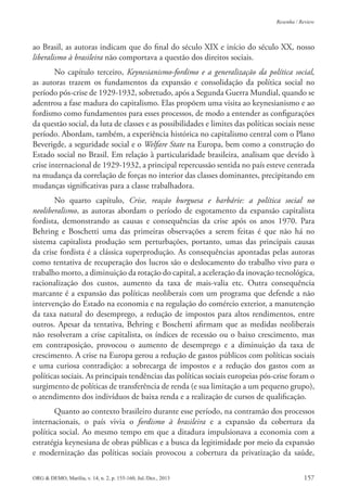 ORG & DEMO, Marília, v. 14, n. 2, p. 155-160, Jul./Dez., 2013 157
Resenha / Review
ao Brasil, as autoras indicam que do inal do século XIX e início do século XX, nosso
liberalismo à brasileira não comportava a questão dos direitos sociais.
No capítulo terceiro, Keynesianismo-fordimo e a generalização da política social,
as autoras trazem os fundamentos da expansão e consolidação da política social no
período pós-crise de 1929-1932, sobretudo, após a Segunda Guerra Mundial, quando se
adentrou a fase madura do capitalismo. Elas propõem uma visita ao keynesianismo e ao
fordismo como fundamentos para esses processos, de modo a entender as conigurações
da questão social, da luta de classes e as possibilidades e limites das políticas sociais nesse
período. Abordam, também, a experiência histórica no capitalismo central com o Plano
Beverigde, a seguridade social e o Welfare State na Europa, bem como a construção do
Estado social no Brasil. Em relação à particularidade brasileira, analisam que devido à
crise internacional de 1929-1932, a principal repercussão sentida no país esteve centrada
na mudança da correlação de forças no interior das classes dominantes, precipitando em
mudanças signiicativas para a classe trabalhadora.
No quarto capítulo, Crise, reação burguesa e barbárie: a política social no
neoliberalismo, as autoras abordam o período de esgotamento da expansão capitalista
fordista, demonstrando as causas e consequências da crise após os anos 1970. Para
Behring e Boschetti uma das primeiras observações a serem feitas é que não há no
sistema capitalista produção sem perturbações, portanto, umas das principais causas
da crise fordista é a clássica superprodução. As consequências apontadas pelas autoras
como tentativa de recuperação dos lucros são o deslocamento do trabalho vivo para o
trabalho morto, a diminuição da rotação do capital, a aceleração da inovação tecnológica,
racionalização dos custos, aumento da taxa de mais-valia etc. Outra consequência
marcante é a expansão das políticas neoliberais com um programa que defende a não
intervenção do Estado na economia e na regulação do comércio exterior, a manutenção
da taxa natural do desemprego, a redução de impostos para altos rendimentos, entre
outros. Apesar da tentativa, Behring e Boschetti airmam que as medidas neoliberais
não resolveram a crise capitalista, os índices de recessão ou o baixo crescimento, mas
em contraposição, provocou o aumento de desemprego e a diminuição da taxa de
crescimento. A crise na Europa gerou a redução de gastos públicos com políticas sociais
e uma curiosa contradição: a sobrecarga de impostos e a redução dos gastos com as
políticas sociais. As principais tendências das políticas sociais europeias pós-crise foram o
surgimento de políticas de transferência de renda (e sua limitação a um pequeno grupo),
o atendimento dos indivíduos de baixa renda e a realização de cursos de qualiicação.
Quanto ao contexto brasileiro durante esse período, na contramão dos processos
internacionais, o país vivia o fordismo à brasileira e a expansão da cobertura da
política social. Ao mesmo tempo em que a ditadura impulsionava a economia com a
estratégia keynesiana de obras públicas e a busca da legitimidade por meio da expansão
e modernização das políticas sociais provocou a cobertura da privatização da saúde,
 