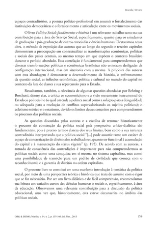 ORG & DEMO, Marília, v. 14, n. 2, p. 155-160, Jul./Dez., 2013 159
Resenha / Review
espaços contraditórios, a postura político-proissional em assumir o fortalecimento das
instituições democráticas e o fortalecimento e articulação entre os movimentos sociais.
O livro Política Social: fundamentos e história é um relevante trabalho tanto na sua
contribuição para a área do Serviço Social, especiicamente, quanto para os estudantes
de graduação e pós-graduação de outros cursos das ciências humanas. Destacamos nessa
obra, o método de exposição das autoras que ao longo do segundo e terceiro capítulos
demonstram a preocupação em contextualizar as transformações econômicas, políticas
e sociais dos países centrais, ao mesmo tempo em que expõem o contexto brasileiro
durante o período abordado. Essa correlação é fundamental para compreendermos que
diversas transformações políticas e econômicas brasileiras não estiveram desligadas da
coniguração internacional, mas em sincronia com a mesma. A proposta das autoras
com esta abordagem é demonstrar o desenvolvimento da história, o enfrentamento
da questão social, as inlexões econômicas, política e cultural no mundo do capital no
contexto da luta de classes e sua repercussão para o Estado.
Ressaltamos, também, a relevância de algumas questões abordadas por Behring e
Boschetti, dentre elas, a crítica ao economicismo e a visão meramente instrumental do
Estado; o politicismo (o qual entende a política social como a solução para a desigualdade
ou adequada para a resolução de conlitos supervalorizando os sujeitos políticos); o
ecletismo teórico e o estatismo, devido os limites desses conceitos para compreendermos
os processos das políticas sociais.
As questões discutidas pelas autoras e a escolha de retomar historicamente
o processo de construção da política social pela perspectiva crítico-dialética são
fundamentais, pois é preciso termos clareza dos seus limites, bem como a sua natureza
contraditória interpretando que a política social “[...] pode assumir tanto um caráter de
espaço de concretização de direitos dos trabalhadores, quanto ser funcional à acumulação
do capital e à manutenção do status vigente” (p. 195). De acordo com as autoras, a
tomada de consciência das contradições é importante para não compreendermos as
políticas sociais como uma conquista em si mesma no sistema capitalista, mas como
uma possibilidade de transição para um padrão de civilidade que começa com o
reconhecimento e a garantia de direitos na ordem capitalista.
O presente livro se constitui em uma excelente introdução à temática da política
social, por meio de uma perspectiva teórica e histórica que trata do assunto com o rigor
que se faz necessário. Por ser um livro didático e de fácil compreensão, recomendamos
sua leitura aos variados cursos das ciências humanas e sociais e, especiicamente, à área
da educação. Observamos uma relevante contribuição para a discussão da política
educacional, uma vez que, historicamente, esta esteve circunscrita no âmbito das
políticas sociais.
 