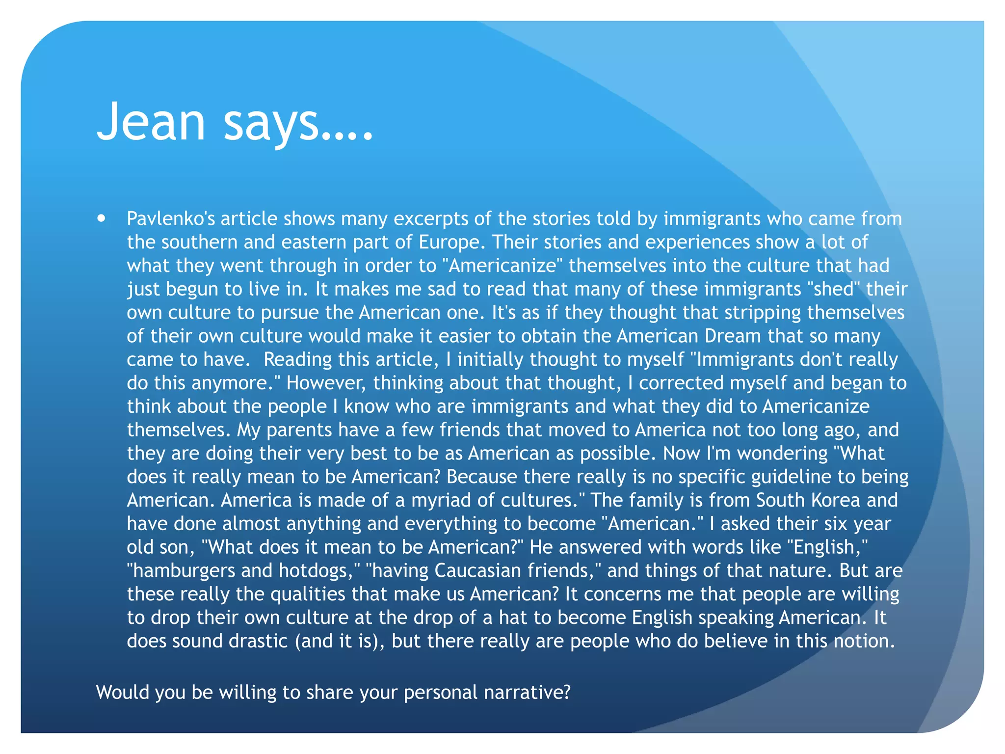 Jean says….
   Pavlenko's article shows many excerpts of the stories told by immigrants who came from
    the southern and eastern part of Europe. Their stories and experiences show a lot of
    what they went through in order to "Americanize" themselves into the culture that had
    just begun to live in. It makes me sad to read that many of these immigrants "shed" their
    own culture to pursue the American one. It's as if they thought that stripping themselves
    of their own culture would make it easier to obtain the American Dream that so many
    came to have. Reading this article, I initially thought to myself "Immigrants don't really
    do this anymore." However, thinking about that thought, I corrected myself and began to
    think about the people I know who are immigrants and what they did to Americanize
    themselves. My parents have a few friends that moved to America not too long ago, and
    they are doing their very best to be as American as possible. Now I'm wondering "What
    does it really mean to be American? Because there really is no specific guideline to being
    American. America is made of a myriad of cultures." The family is from South Korea and
    have done almost anything and everything to become "American." I asked their six year
    old son, "What does it mean to be American?" He answered with words like "English,"
    "hamburgers and hotdogs," "having Caucasian friends," and things of that nature. But are
    these really the qualities that make us American? It concerns me that people are willing
    to drop their own culture at the drop of a hat to become English speaking American. It
    does sound drastic (and it is), but there really are people who do believe in this notion.

Would you be willing to share your personal narrative?
 