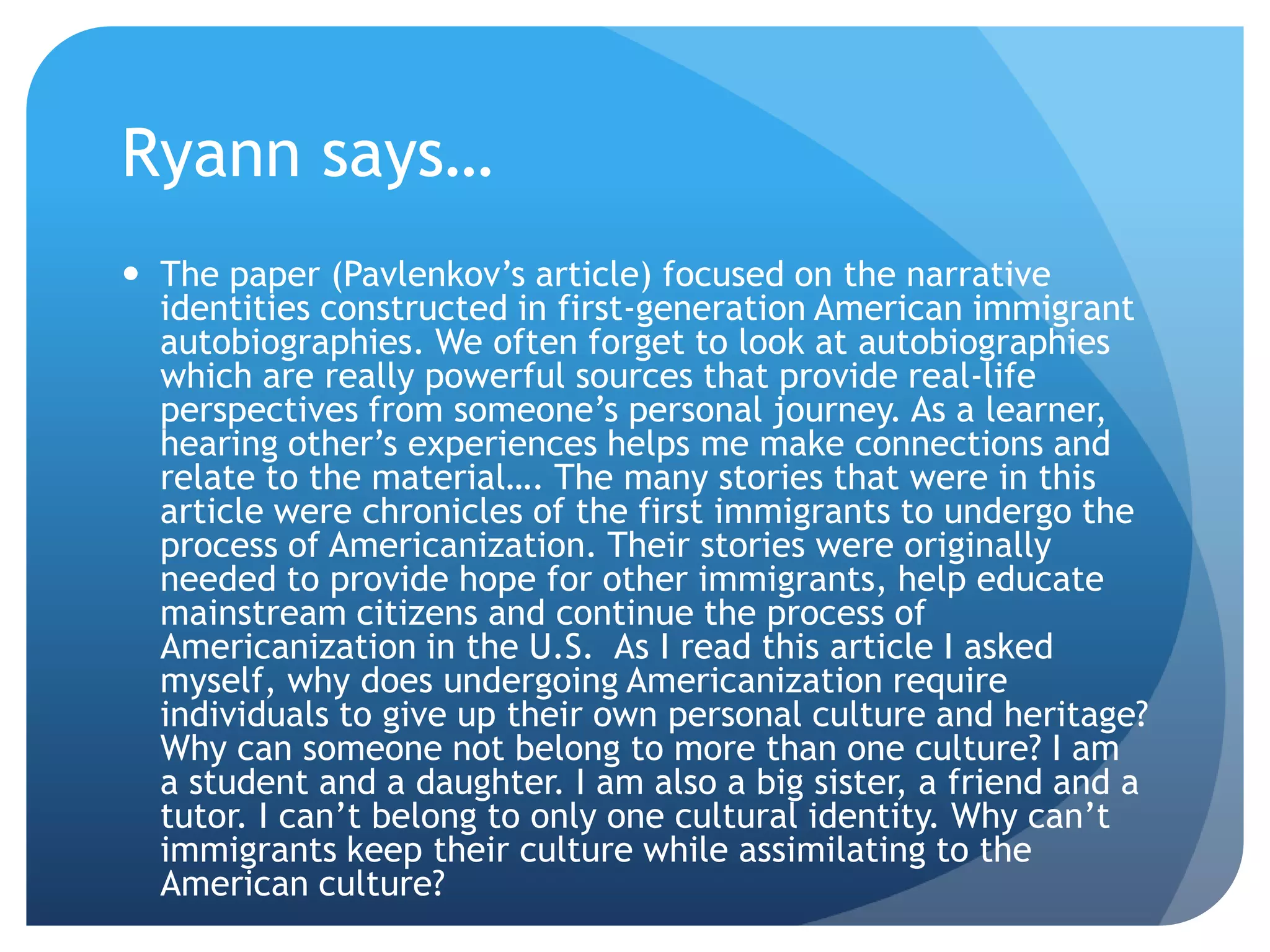 Ryann says…
 The paper (Pavlenkov‟s article) focused on the narrative
  identities constructed in first-generation American immigrant
  autobiographies. We often forget to look at autobiographies
  which are really powerful sources that provide real-life
  perspectives from someone‟s personal journey. As a learner,
  hearing other‟s experiences helps me make connections and
  relate to the material…. The many stories that were in this
  article were chronicles of the first immigrants to undergo the
  process of Americanization. Their stories were originally
  needed to provide hope for other immigrants, help educate
  mainstream citizens and continue the process of
  Americanization in the U.S. As I read this article I asked
  myself, why does undergoing Americanization require
  individuals to give up their own personal culture and heritage?
  Why can someone not belong to more than one culture? I am
  a student and a daughter. I am also a big sister, a friend and a
  tutor. I can‟t belong to only one cultural identity. Why can‟t
  immigrants keep their culture while assimilating to the
  American culture?
 