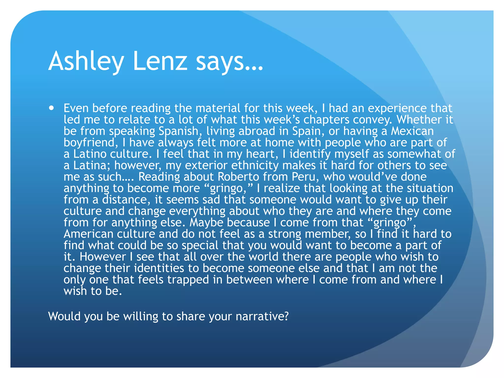 Ashley Lenz says…
 Even before reading the material for this week, I had an experience that
  led me to relate to a lot of what this week‟s chapters convey. Whether it
  be from speaking Spanish, living abroad in Spain, or having a Mexican
  boyfriend, I have always felt more at home with people who are part of
  a Latino culture. I feel that in my heart, I identify myself as somewhat of
  a Latina; however, my exterior ethnicity makes it hard for others to see
  me as such…. Reading about Roberto from Peru, who would‟ve done
  anything to become more “gringo,” I realize that looking at the situation
  from a distance, it seems sad that someone would want to give up their
  culture and change everything about who they are and where they come
  from for anything else. Maybe because I come from that “gringo”,
  American culture and do not feel as a strong member, so I find it hard to
  find what could be so special that you would want to become a part of
  it. However I see that all over the world there are people who wish to
  change their identities to become someone else and that I am not the
  only one that feels trapped in between where I come from and where I
  wish to be.

Would you be willing to share your narrative?
 