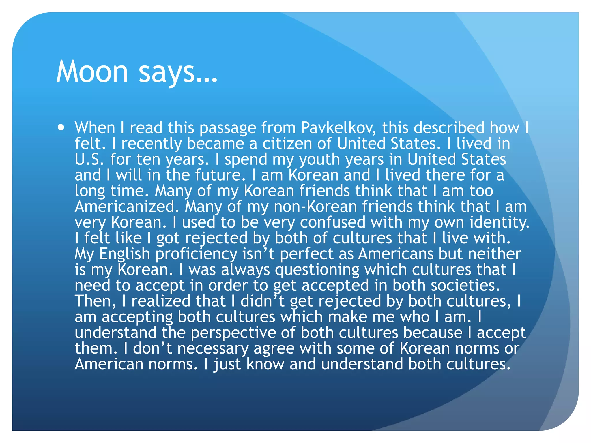 Moon says…
 When I read this passage from Pavkelkov, this described how I
  felt. I recently became a citizen of United States. I lived in
  U.S. for ten years. I spend my youth years in United States
  and I will in the future. I am Korean and I lived there for a
  long time. Many of my Korean friends think that I am too
  Americanized. Many of my non-Korean friends think that I am
  very Korean. I used to be very confused with my own identity.
  I felt like I got rejected by both of cultures that I live with.
  My English proficiency isn‟t perfect as Americans but neither
  is my Korean. I was always questioning which cultures that I
  need to accept in order to get accepted in both societies.
  Then, I realized that I didn‟t get rejected by both cultures, I
  am accepting both cultures which make me who I am. I
  understand the perspective of both cultures because I accept
  them. I don‟t necessary agree with some of Korean norms or
  American norms. I just know and understand both cultures.
 