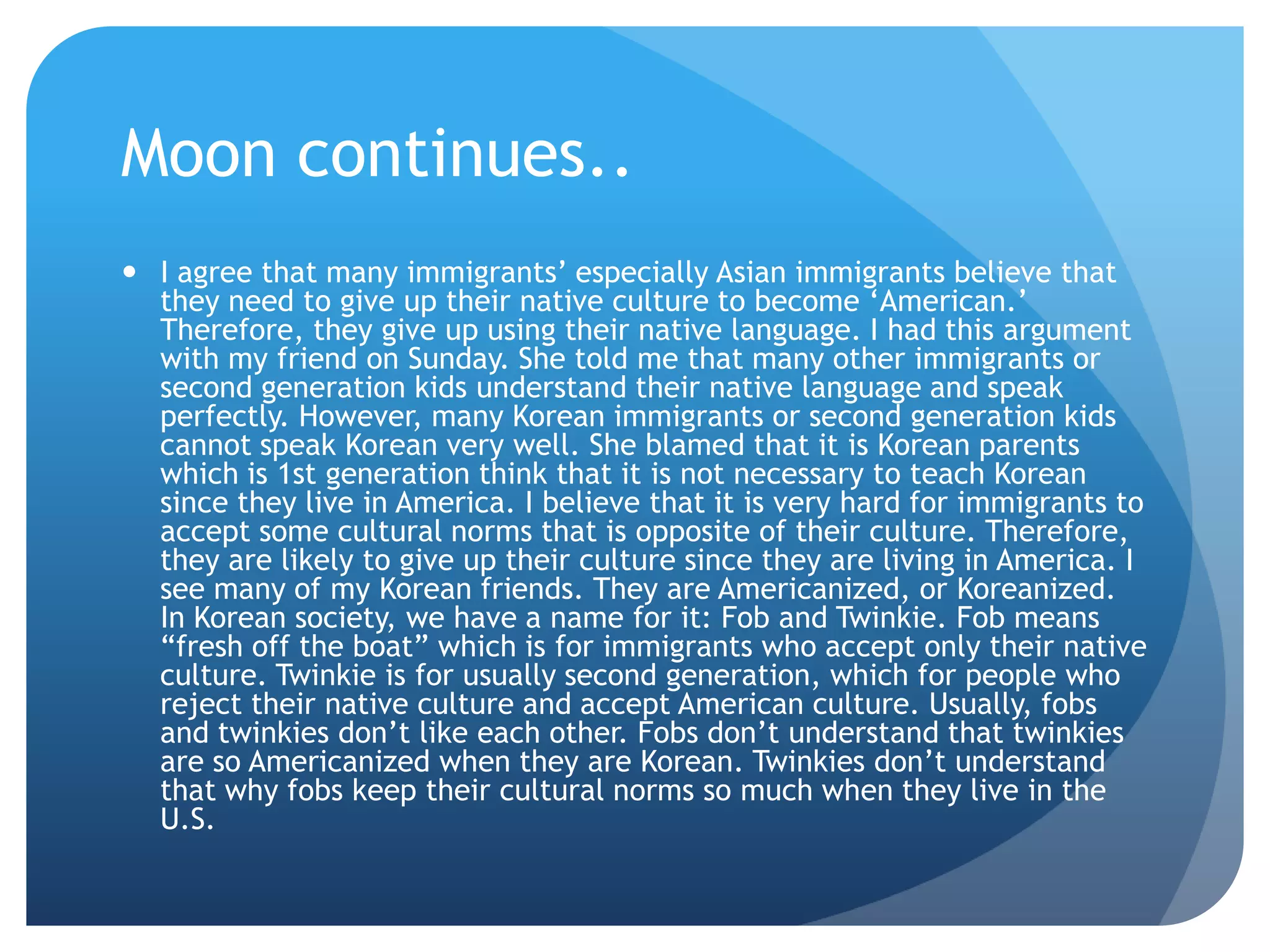 Moon continues..
 I agree that many immigrants‟ especially Asian immigrants believe that
  they need to give up their native culture to become „American.‟
  Therefore, they give up using their native language. I had this argument
  with my friend on Sunday. She told me that many other immigrants or
  second generation kids understand their native language and speak
  perfectly. However, many Korean immigrants or second generation kids
  cannot speak Korean very well. She blamed that it is Korean parents
  which is 1st generation think that it is not necessary to teach Korean
  since they live in America. I believe that it is very hard for immigrants to
  accept some cultural norms that is opposite of their culture. Therefore,
  they are likely to give up their culture since they are living in America. I
  see many of my Korean friends. They are Americanized, or Koreanized.
  In Korean society, we have a name for it: Fob and Twinkie. Fob means
  “fresh off the boat” which is for immigrants who accept only their native
  culture. Twinkie is for usually second generation, which for people who
  reject their native culture and accept American culture. Usually, fobs
  and twinkies don‟t like each other. Fobs don‟t understand that twinkies
  are so Americanized when they are Korean. Twinkies don‟t understand
  that why fobs keep their cultural norms so much when they live in the
  U.S.
 
