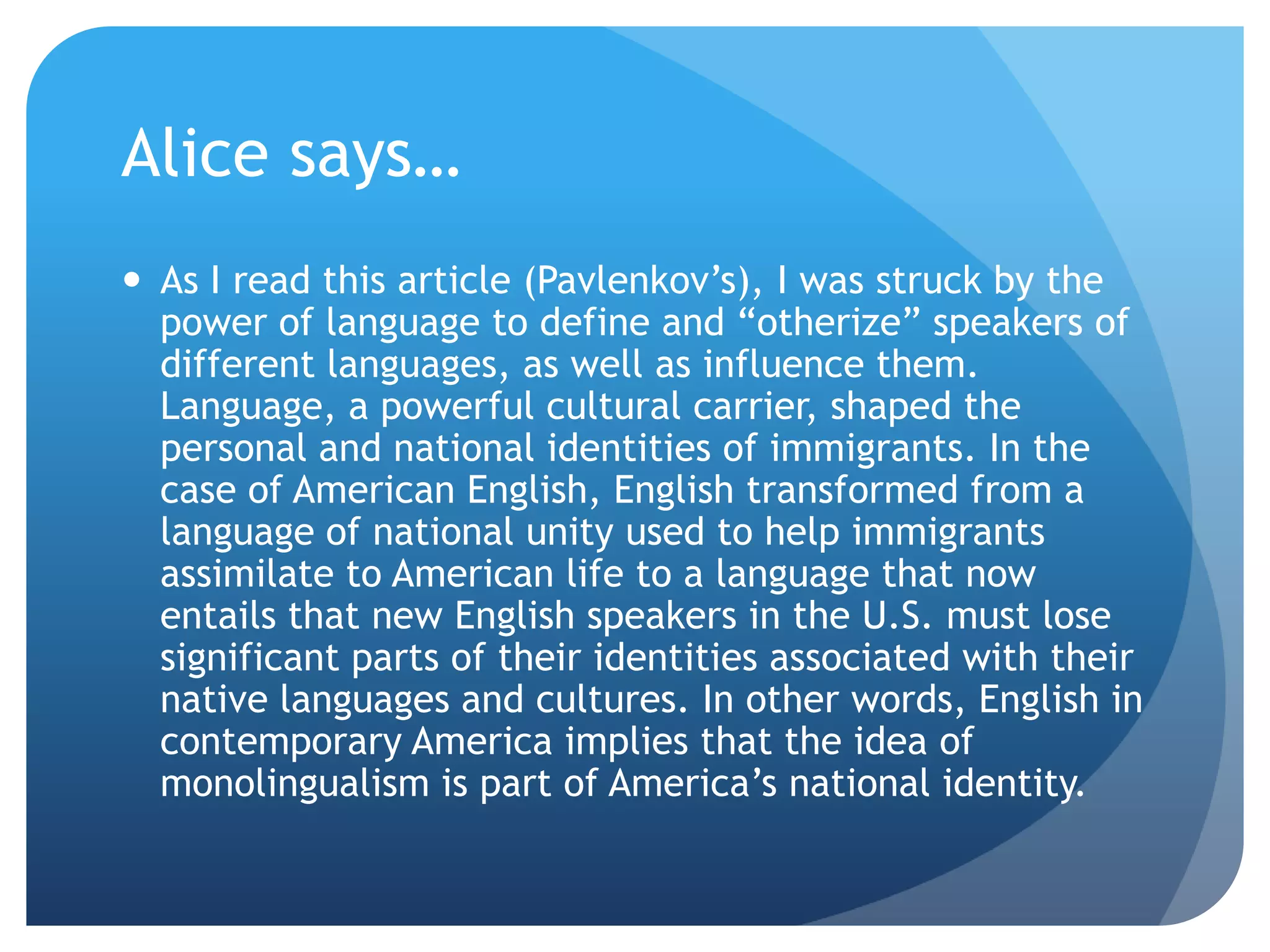 Alice says…
 As I read this article (Pavlenkov‟s), I was struck by the
  power of language to define and “otherize” speakers of
  different languages, as well as influence them.
  Language, a powerful cultural carrier, shaped the
  personal and national identities of immigrants. In the
  case of American English, English transformed from a
  language of national unity used to help immigrants
  assimilate to American life to a language that now
  entails that new English speakers in the U.S. must lose
  significant parts of their identities associated with their
  native languages and cultures. In other words, English in
  contemporary America implies that the idea of
  monolingualism is part of America‟s national identity.
 