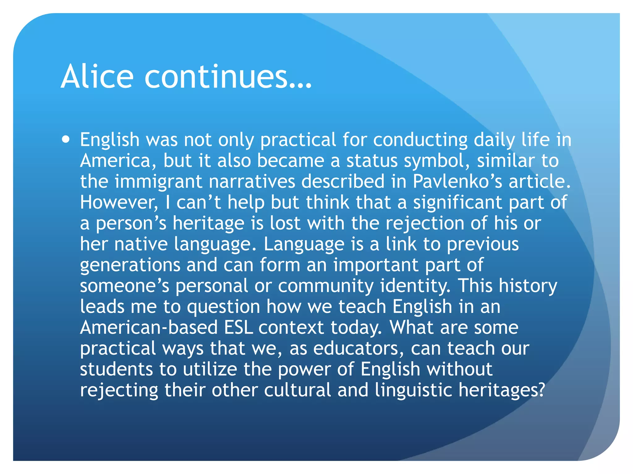 Alice continues…
 English was not only practical for conducting daily life in
  America, but it also became a status symbol, similar to
  the immigrant narratives described in Pavlenko‟s article.
  However, I can‟t help but think that a significant part of
  a person‟s heritage is lost with the rejection of his or
  her native language. Language is a link to previous
  generations and can form an important part of
  someone‟s personal or community identity. This history
  leads me to question how we teach English in an
  American-based ESL context today. What are some
  practical ways that we, as educators, can teach our
  students to utilize the power of English without
  rejecting their other cultural and linguistic heritages?
 