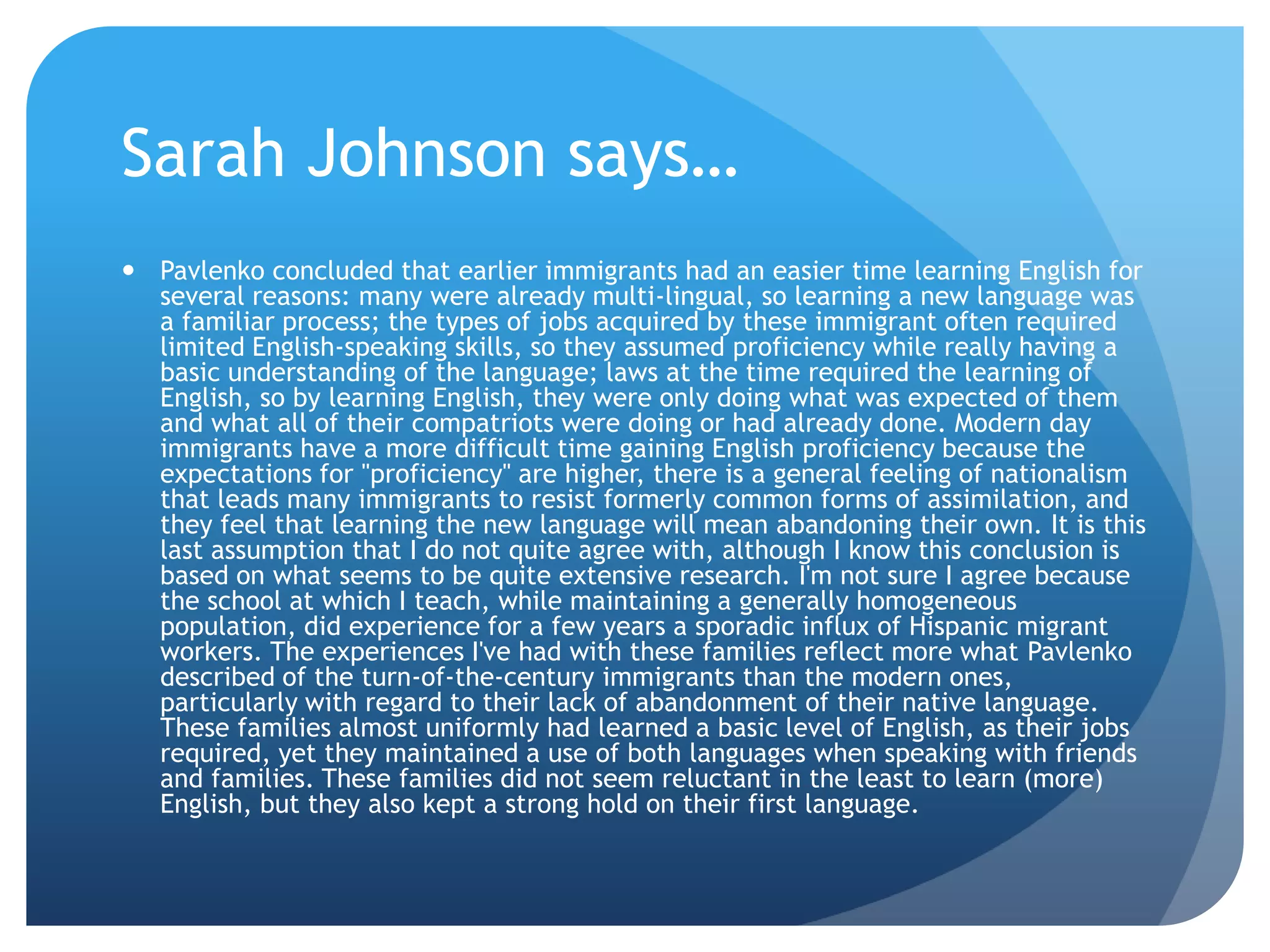 Sarah Johnson says…
 Pavlenko concluded that earlier immigrants had an easier time learning English for
  several reasons: many were already multi-lingual, so learning a new language was
  a familiar process; the types of jobs acquired by these immigrant often required
  limited English-speaking skills, so they assumed proficiency while really having a
  basic understanding of the language; laws at the time required the learning of
  English, so by learning English, they were only doing what was expected of them
  and what all of their compatriots were doing or had already done. Modern day
  immigrants have a more difficult time gaining English proficiency because the
  expectations for "proficiency" are higher, there is a general feeling of nationalism
  that leads many immigrants to resist formerly common forms of assimilation, and
  they feel that learning the new language will mean abandoning their own. It is this
  last assumption that I do not quite agree with, although I know this conclusion is
  based on what seems to be quite extensive research. I'm not sure I agree because
  the school at which I teach, while maintaining a generally homogeneous
  population, did experience for a few years a sporadic influx of Hispanic migrant
  workers. The experiences I've had with these families reflect more what Pavlenko
  described of the turn-of-the-century immigrants than the modern ones,
  particularly with regard to their lack of abandonment of their native language.
  These families almost uniformly had learned a basic level of English, as their jobs
  required, yet they maintained a use of both languages when speaking with friends
  and families. These families did not seem reluctant in the least to learn (more)
  English, but they also kept a strong hold on their first language.
 