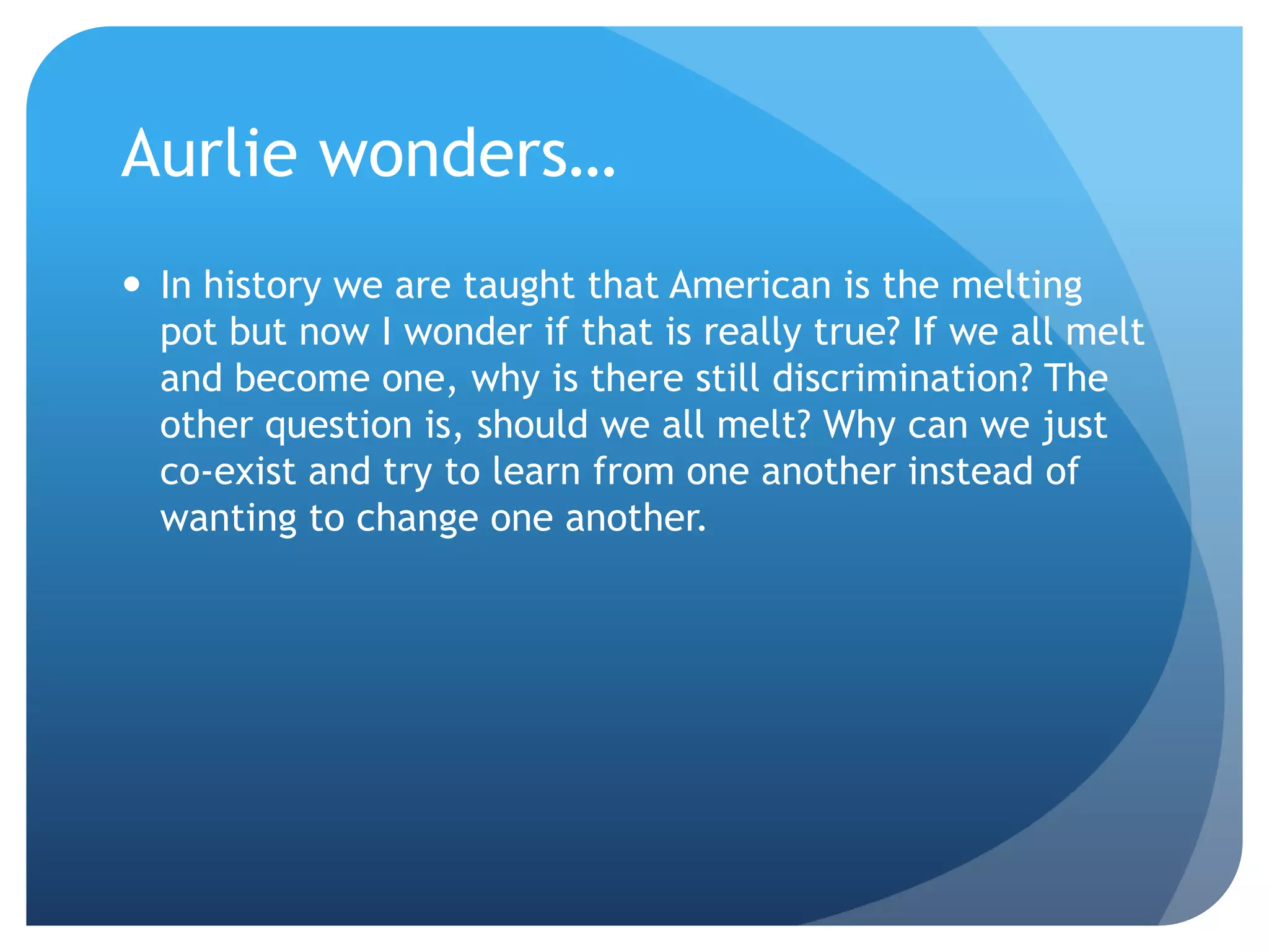 Aurlie wonders…
 In history we are taught that American is the melting
  pot but now I wonder if that is really true? If we all melt
  and become one, why is there still discrimination? The
  other question is, should we all melt? Why can we just
  co-exist and try to learn from one another instead of
  wanting to change one another.
 