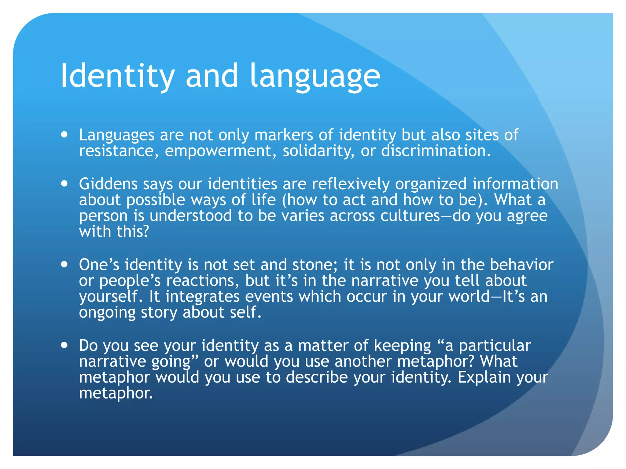 Identity and language
 Languages are not only markers of identity but also sites of
  resistance, empowerment, solidarity, or discrimination.

 Giddens says our identities are reflexively organized information
  about possible ways of life (how to act and how to be). What a
  person is understood to be varies across cultures—do you agree
  with this?

 One‟s identity is not set and stone; it is not only in the behavior
  or people‟s reactions, but it‟s in the narrative you tell about
  yourself. It integrates events which occur in your world—It‟s an
  ongoing story about self.

 Do you see your identity as a matter of keeping “a particular
  narrative going” or would you use another metaphor? What
  metaphor would you use to describe your identity. Explain your
  metaphor.
 