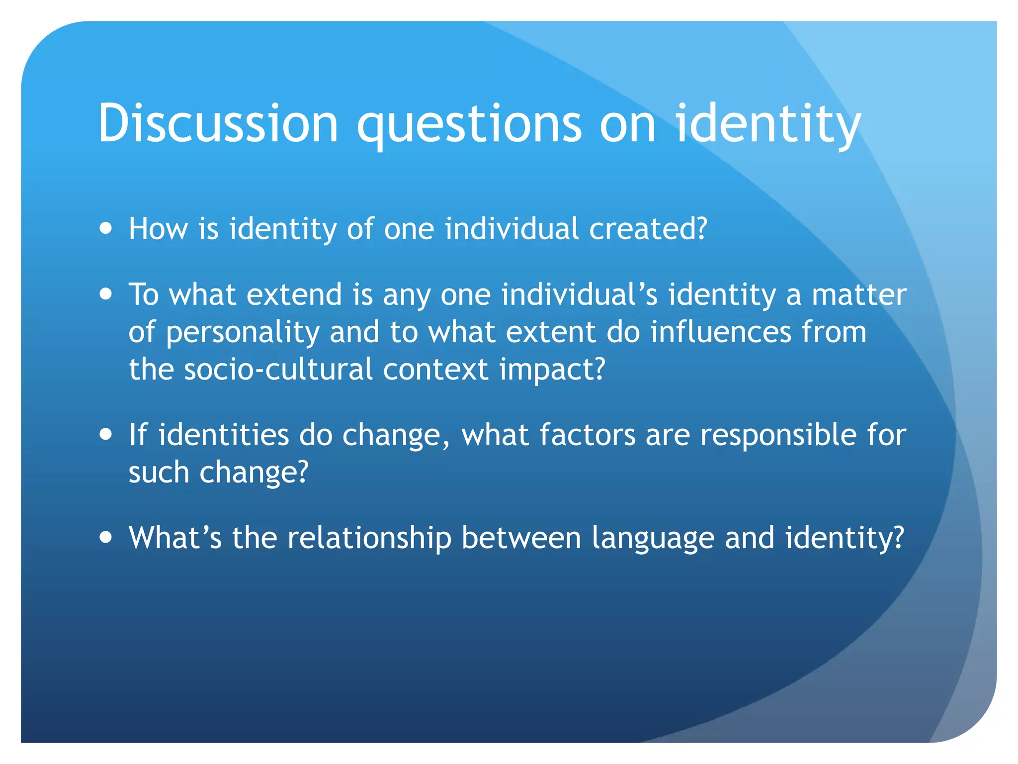 Discussion questions on identity
 How is identity of one individual created?

 To what extend is any one individual‟s identity a matter
  of personality and to what extent do influences from
  the socio-cultural context impact?

 If identities do change, what factors are responsible for
  such change?

 What‟s the relationship between language and identity?
 