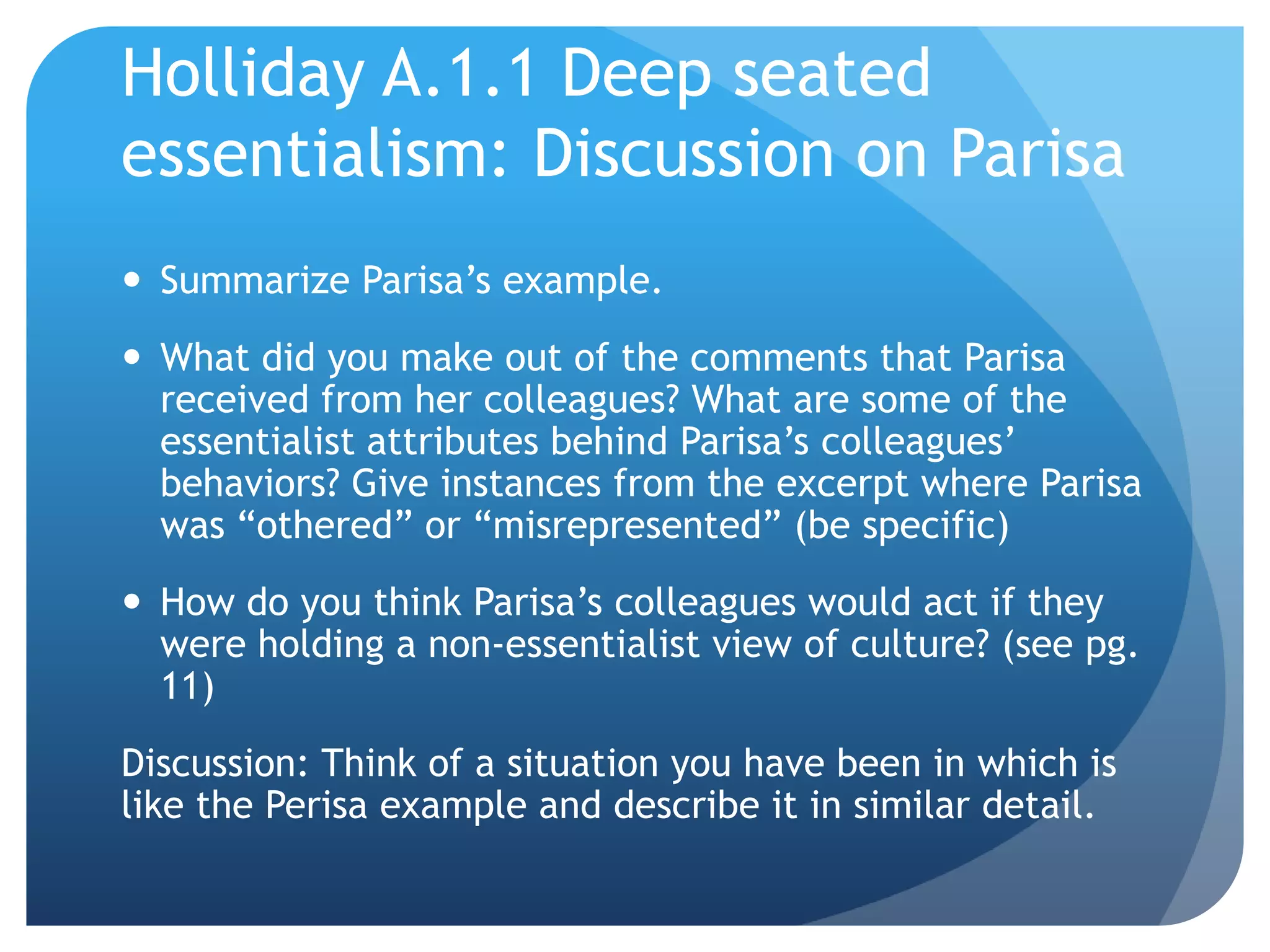Holliday A.1.1 Deep seated
essentialism: Discussion on Parisa
 Summarize Parisa‟s example.
 What did you make out of the comments that Parisa
  received from her colleagues? What are some of the
  essentialist attributes behind Parisa‟s colleagues‟
  behaviors? Give instances from the excerpt where Parisa
  was “othered” or “misrepresented” (be specific)
 How do you think Parisa‟s colleagues would act if they
  were holding a non-essentialist view of culture? (see pg.
  11)
Discussion: Think of a situation you have been in which is
like the Perisa example and describe it in similar detail.
 