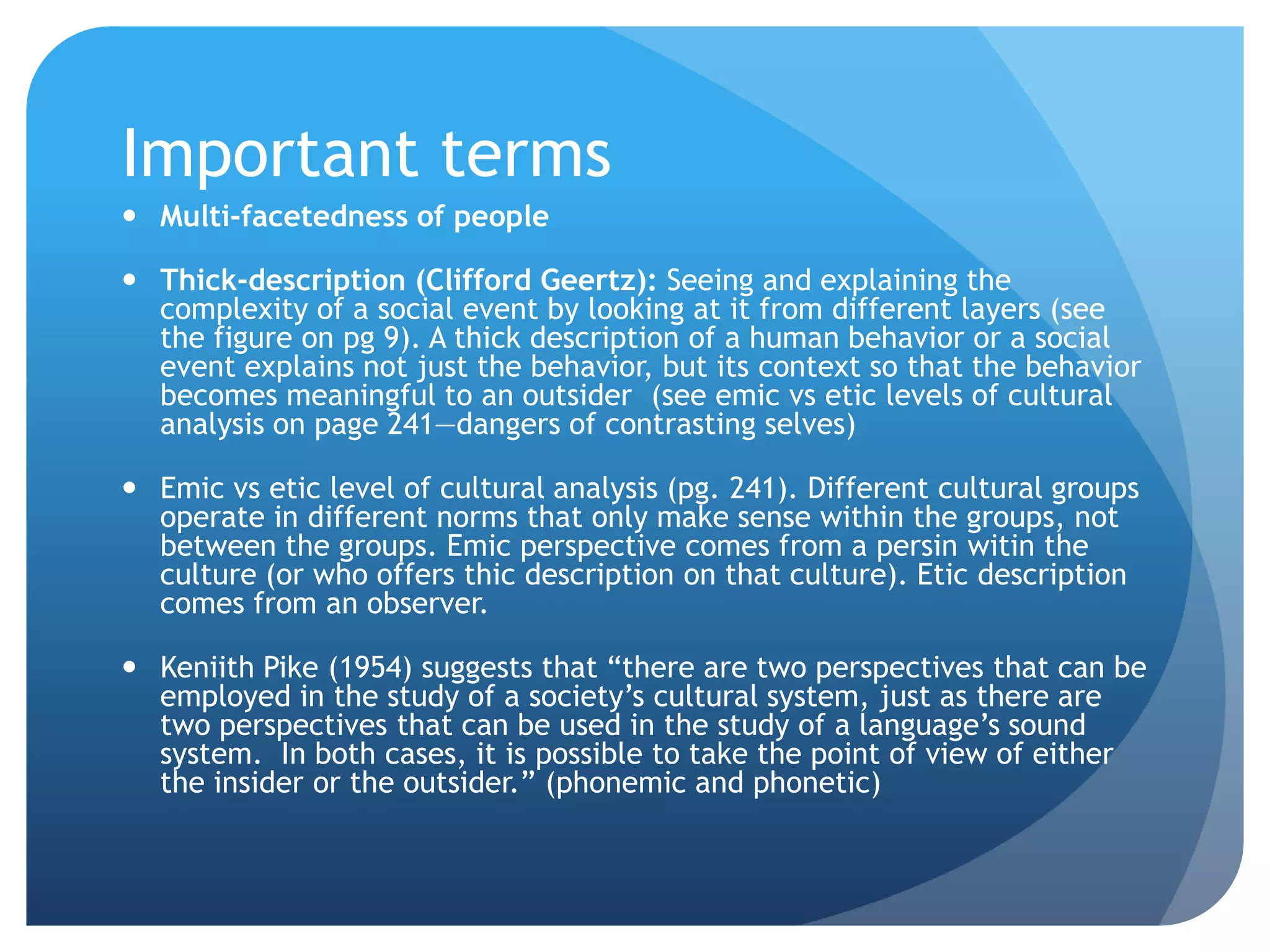 Important terms
 Multi-facetedness of people

 Thick-description (Clifford Geertz): Seeing and explaining the
  complexity of a social event by looking at it from different layers (see
  the figure on pg 9). A thick description of a human behavior or a social
  event explains not just the behavior, but its context so that the behavior
  becomes meaningful to an outsider (see emic vs etic levels of cultural
  analysis on page 241—dangers of contrasting selves)

 Emic vs etic level of cultural analysis (pg. 241). Different cultural groups
  operate in different norms that only make sense within the groups, not
  between the groups. Emic perspective comes from a persin witin the
  culture (or who offers thic description on that culture). Etic description
  comes from an observer.

 Keniith Pike (1954) suggests that “there are two perspectives that can be
  employed in the study of a society‟s cultural system, just as there are
  two perspectives that can be used in the study of a language‟s sound
  system. In both cases, it is possible to take the point of view of either
  the insider or the outsider.” (phonemic and phonetic)
 