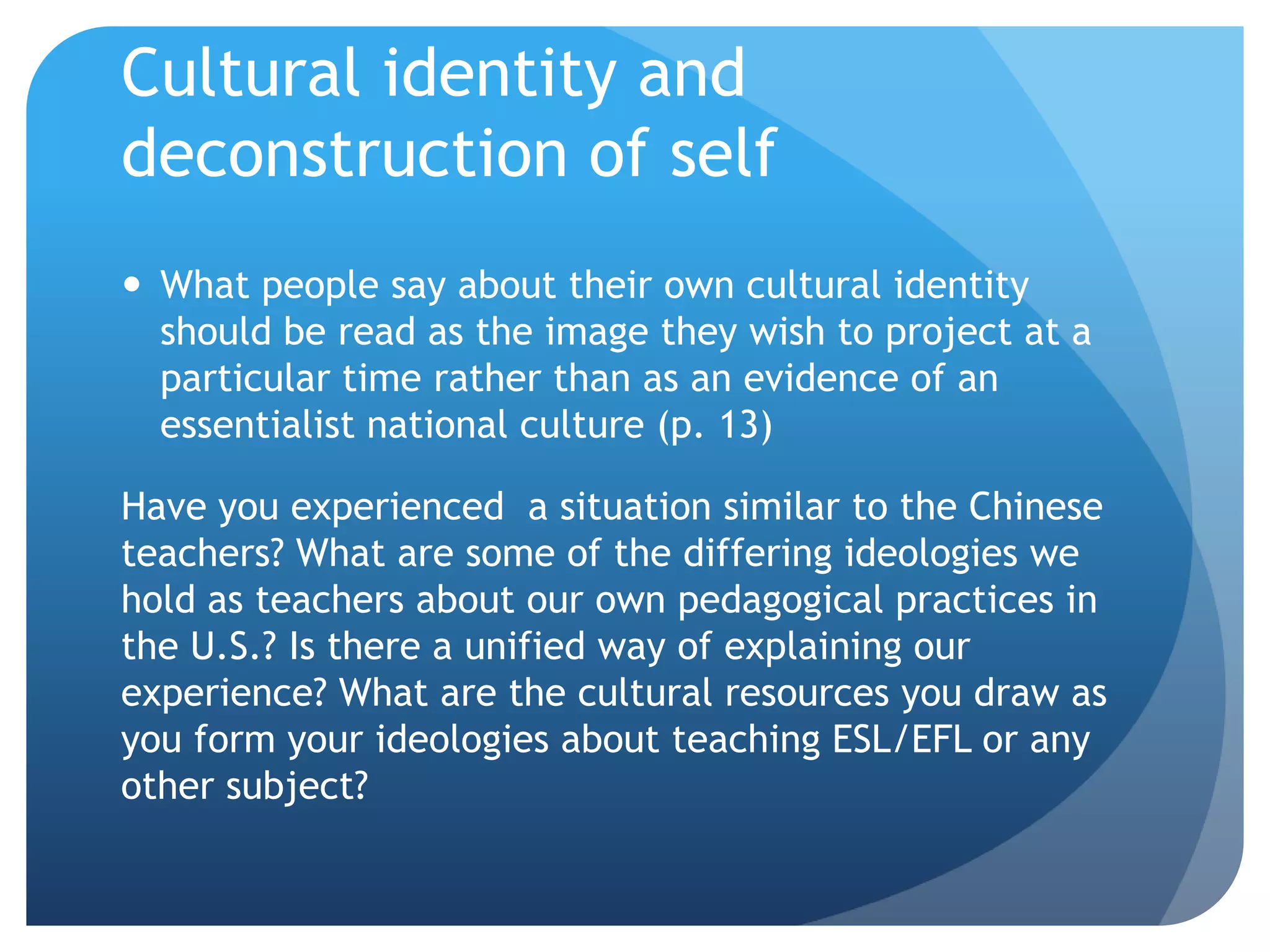 Cultural identity and
deconstruction of self
 What people say about their own cultural identity
  should be read as the image they wish to project at a
  particular time rather than as an evidence of an
  essentialist national culture (p. 13)

Have you experienced a situation similar to the Chinese
teachers? What are some of the differing ideologies we
hold as teachers about our own pedagogical practices in
the U.S.? Is there a unified way of explaining our
experience? What are the cultural resources you draw as
you form your ideologies about teaching ESL/EFL or any
other subject?
 