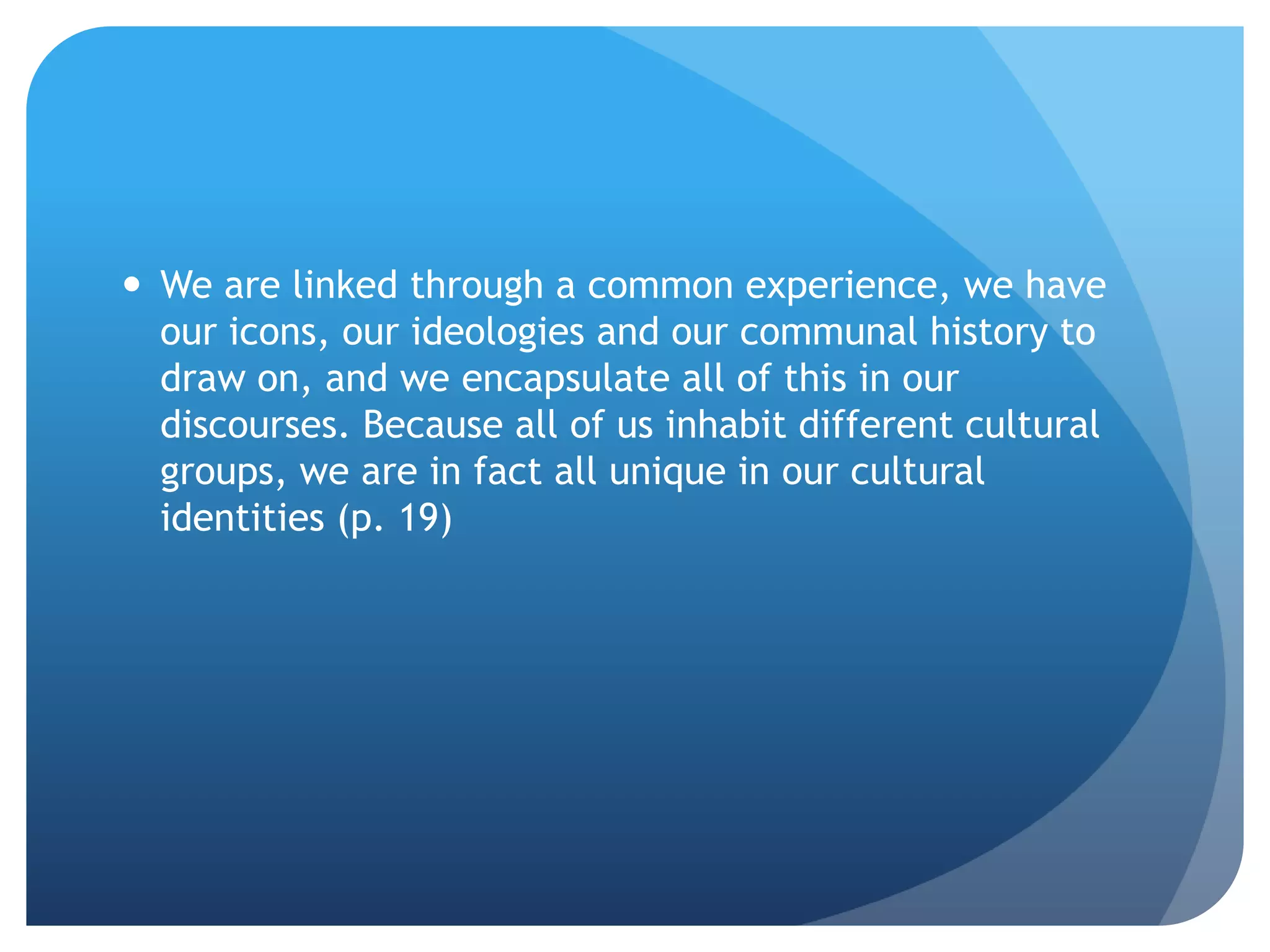 We are linked through a common experience, we have
  our icons, our ideologies and our communal history to
  draw on, and we encapsulate all of this in our
  discourses. Because all of us inhabit different cultural
  groups, we are in fact all unique in our cultural
  identities (p. 19)
 