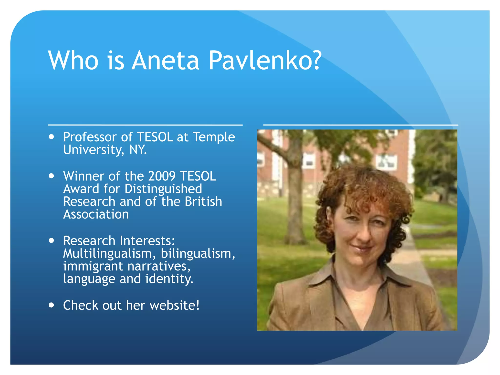 Who is Aneta Pavlenko?

 Professor of TESOL at Temple
  University, NY.

 Winner of the 2009 TESOL
  Award for Distinguished
  Research and of the British
  Association

 Research Interests:
  Multilingualism, bilingualism,
  immigrant narratives,
  language and identity.

 Check out her website!
 