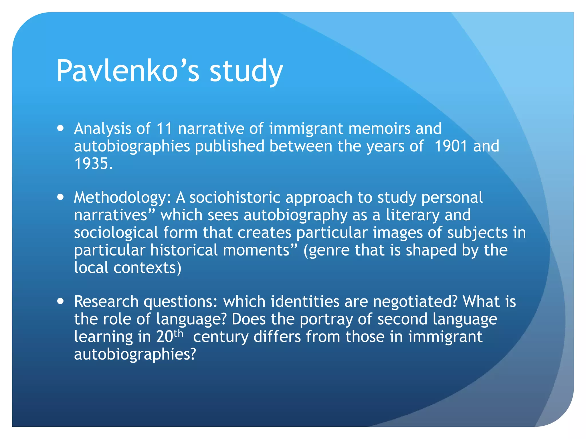 Pavlenko‟s study
 Analysis of 11 narrative of immigrant memoirs and
  autobiographies published between the years of 1901 and
  1935.

 Methodology: A sociohistoric approach to study personal
  narratives” which sees autobiography as a literary and
  sociological form that creates particular images of subjects in
  particular historical moments” (genre that is shaped by the
  local contexts)

 Research questions: which identities are negotiated? What is
  the role of language? Does the portray of second language
  learning in 20th century differs from those in immigrant
  autobiographies?
 